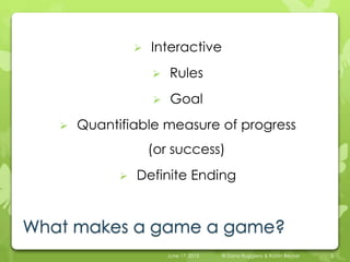 What makes a game a game?
 Interactive
 Rules
 Goal
 Quantifiable measure of progress
(or success)
 Definite Ending
June 17, 2015 © Dana Ruggiero & Katrin Becker 5
 