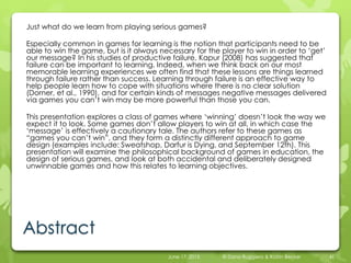 Abstract
Just what do we learn from playing serious games?
Especially common in games for learning is the notion that participants need to be
able to win the game, but is it always necessary for the player to win in order to ‘get’
our message? In his studies of productive failure, Kapur (2008) has suggested that
failure can be important to learning. Indeed, when we think back on our most
memorable learning experiences we often find that these lessons are things learned
through failure rather than success. Learning through failure is an effective way to
help people learn how to cope with situations where there is no clear solution
(Dorner, et al., 1990), and for certain kinds of messages negative messages delivered
via games you can’t win may be more powerful than those you can.
This presentation explores a class of games where ‘winning’ doesn’t look the way we
expect it to look. Some games don’t allow players to win at all, in which case the
‘message’ is effectively a cautionary tale. The authors refer to these games as
“games you can’t win”, and they form a distinctly different approach to game
design (examples include: Sweatshop, Darfur is Dying, and September 12th). This
presentation will examine the philosophical background of games in education, the
design of serious games, and look at both accidental and deliberately designed
unwinnable games and how this relates to learning objectives.
June 17, 2015 © Dana Ruggiero & Katrin Becker 41
 