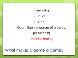 What makes a game a game?
 Interactive
 Rules
 Goal
 Quantifiable measure of progress
(or success)
 Definite Ending
June 17, 2015 © Dana Ruggiero & Katrin Becker 6
 