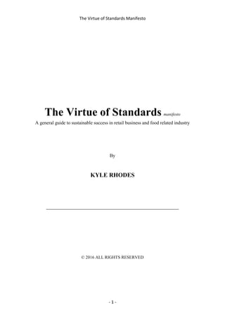 The Virtue of Standards Manifesto
- 1 -
The Virtue of Standards manifesto
A general guide to sustainable success in retail business and food related industry
By
KYLE RHODES
____________________________________________
© 2016 ALL RIGHTS RESERVED
 