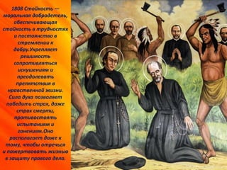 1808 Стойкость —
моральная добродетель,
обеспечивающая
стойкость в трудностях
и постоянство в
стремлении к
добру.Укрепляет
решимость
сопротивляться
искушениям и
преодолевать
препятствия в
нравственной жизни.
Сила духа позволяет
победить страх, даже
страх смерти,
противостоять
испытаниям и
гонениям.Оно
располагает даже к
тому, чтобы отречься
и пожертвовать жизнью
в защиту правого дела.
 