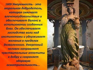 1809 Умеренность - это
моральная добродетель,
которая смягчает
влечениеудовольствия и
обеспечивает баланс в
использовании созданных
благ. Он обеспечивает
господство воли над
инстинктами и удерживает
желания в пределах
дозволенного. Умеренный
человек направляет
чувствительные аппетиты
к добру и сохраняет
здоровую
осмотрительность...
 