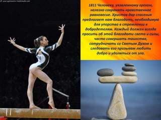 1811 Человеку, уязвленному грехом,
нелегко сохранять нравственное
равновесие. Христов дар спасения
предлагает нам благодать, необходимую
для упорства в стремлении к
добродетелям. Каждый должен всегда
просить об этой благодати света и силы,
часто совершать таинства,
сотрудничать со Святым Духом и
следовать его призывам любить
добро и удаляться от зла.
 