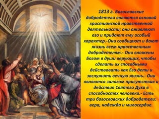 1813 г. Богословские
добродетели являются основой
христианской нравственной
деятельности; они оживляют
его и придают ему особый
характер.-Они сообщают и дают
жизнь всем нравственным
добродетелям.- Они вложены
Богом в души верующих, чтобы
сделать их способными
действовать как Его дети и
заслужить вечную жизнь.- Они
являются залогом присутствия и
действия Святого Духа в
способностях человека.- Есть
три богословских добродетели:
вера, надежда и милосердие.
 