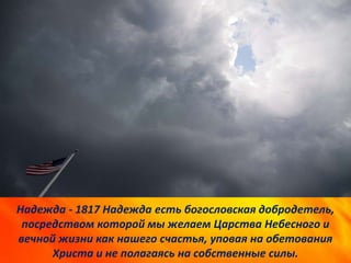 Надежда - 1817 Надежда есть богословская добродетель,
посредством которой мы желаем Царства Небесного и
вечной жизни как нашего счастья, уповая на обетования
Христа и не полагаясь на собственные силы.
 
