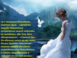 но с помощью благодати
Святого Духа. - «Давайте
твердо держаться
исповедания нашей надежды,
не колеблясь, ибо Тот, Кто
обещалверен». - «Святой Дух...
Он обильно излил на нас через
Иисуса Христа, Спасителя
нашего, чтобы мы могли
оправдатьсяЕго благодатью
и стать наследниками в
надежде на вечную жизнь».
 