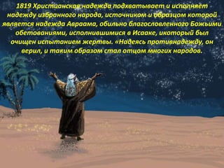 1819 Христианская надежда подхватывает и исполняет
надежду избранного народа, источником и образцом которой
является надежда Авраама, обильно благословленного Божьими
обетованиями, исполнившимися в Исааке, икоторый был
очищен испытанием жертвы. «Надеясь противнадежду, он
верил, и таким образом стал отцом многих народов.
 
