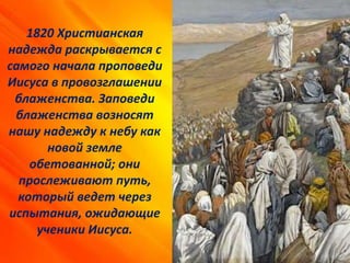 1820 Христианская
надежда раскрывается с
самого начала проповеди
Иисуса в провозглашении
блаженства. Заповеди
блаженства возносят
нашу надежду к небу как
новой земле
обетованной; они
прослеживают путь,
который ведет через
испытания, ожидающие
ученики Иисуса.
 
