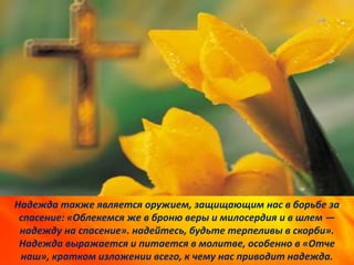 Надежда также является оружием, защищающим нас в борьбе за
спасение: «Облекемся же в броню веры и милосердия и в шлем —
надежду на спасение». надейтесь, будьте терпеливы в скорби».
Надежда выражается и питается в молитве, особенно в «Отче
наш», кратком изложении всего, к чему нас приводит надежда.
 