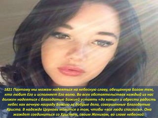 1821 Поэтому мы можем надеяться на небесную славу, обещанную Богом тем,
кто любит Его и исполняет Его волю. Во всех обстоятельствах каждый из нас
должен надеяться с благодатью Божией устоять «до конца» и обрести радость
небес как вечную награду Божию за добрые дела, совершенные благодатью
Христа. В надежде Церковь молится о том, чтобы «все люди спаслись». Она
жаждет соединиться со Христом, своим Женихом, во славе небесной:
 