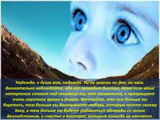 Надежда, о душа моя, надежда. Ты не знаешь ни дня, ни часа.
Внимательно наблюдайте, ибо все проходит быстро, даже если ваше
нетерпение ставит под сомнение то, что несомненно, и превращает
очень короткое время в долгое. Мечтайте, что чем больше вы
боретесь, тем больше вы доказываете любовь, которую несете своему
Богу, и тем больше вы будете радоваться однажды со своим
Возлюбленным, в счастье и восторге, которые никогда не кончатся.
 