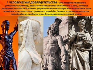 I. ЧЕЛОВЕЧЕСКИЕ ДОБРОДЕТЕЛЬСТВА - это твердое отношение,
устойчивый характер, привычное совершенство интеллекта и воли, которые
управляют нашими действиями, упорядочивают наши страсти и направляют наше
поведение в соответствии с разумом и верой.Они делают возможным легкость,
самообладание и радость от ведения нравственно хорошей жизни.
 