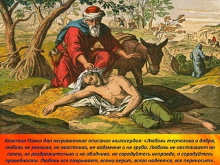 Апостол Павел дал несравненное описание милосердия: «Любовь терпелива и добра,
любовь не ревнива, не хвастлива, не надменна и не груба. Любовь не настаивает на
своем, не раздражительна и не обидчива. не сорадуйтесь неправде, а сорадуйтесь
праведности. Любовь все покрывает, всему верит, всего надеется, все переносит».
 