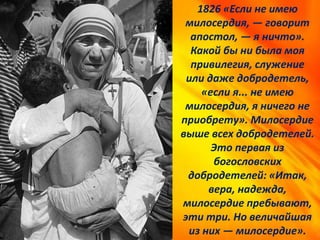 1826 «Если не имею
милосердия, — говорит
апостол, — я ничто».
Какой бы ни была моя
привилегия, служение
или даже добродетель,
«если я... не имею
милосердия, я ничего не
приобрету». Милосердие
выше всех добродетелей.
Это первая из
богословских
добродетелей: «Итак,
вера, надежда,
милосердие пребывают,
эти три. Но величайшая
из них — милосердие».
 