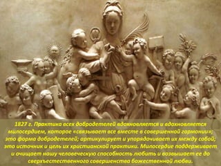 1827 г. Практика всех добродетелей вдохновляется и вдохновляется
милосердием, которое «связывает все вместе в совершенной гармонии»;
это форма добродетелей; артикулирует и упорядочивает их между собой;
это источник и цель их христианской практики. Милосердие поддерживает
и очищает нашу человеческую способность любить и возвышает ее до
сверхъестественного совершенства божественной любви.
 