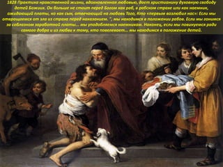 1828 Практика нравственной жизни, вдохновленная любовью, дает христианину духовную свободу
детей Божиих. Он больше не стоит перед Богом как раб, в рабском страхе или как наемник,
ожидающий платы, но как сын, отвечающий на любовь Того, Кто «первым возлюбил нас»: Если мы
отвращаемся от зла из страха перед наказанием. ", мы находимся в положении рабов. Если мы гонимся
за соблазном заработной платы... мы уподобляемся наемникам. Наконец, если мы повинуемся ради
самого добра и из любви к тому, кто повелевает... мы находимся в положение детей.
 