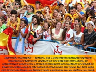 1829 Плоды милосердия — радость, мир и милосердие; милосердие требует
благодеяния и братского исправления; это доброжелательность; он
способствует взаимности и остается бескорыстным и щедрым; это дружба и
общение: любовь сама по себе является исполнением всех наших дел. Есть цель;
вот почему мы бежим: мы бежим к нему, и, достигнув его, мы найдем в нем покой.
 