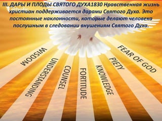 III. ДАРЫ И ПЛОДЫ СВЯТОГО ДУХА1830 Нравственная жизнь
христиан поддерживается дарами Святого Духа. Это
постоянные наклонности, которые делают человека
послушным в следовании внушениям Святого Духа.
 