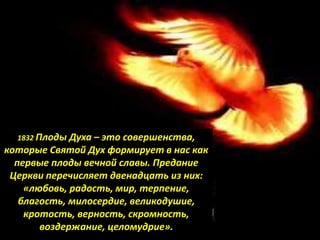 1832 Плоды Духа – это совершенства,
которые Святой Дух формирует в нас как
первые плоды вечной славы. Предание
Церкви перечисляет двенадцать из них:
«любовь, радость, мир, терпение,
благость, милосердие, великодушие,
кротость, верность, скромность,
воздержание, целомудрие».
 