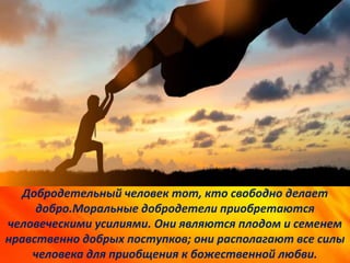 Добродетельный человек тот, кто свободно делает
добро.Моральные добродетели приобретаются
человеческими усилиями. Они являются плодом и семенем
нравственно добрых поступков; они располагают все силы
человека для приобщения к божественной любви.
 