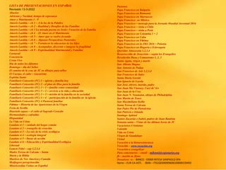 LISTA DE PRESENTACIONES EN ESPAÑOL
Revisado 13-3-2022
Abuelos
Adviento y Navidad, tiempo de esperanza
Amor y Matrimonio 1 - 9
Amoris Laetitia – ch 1 – A la luz de la Palabre
Amoris Laetitia – ch 2 – Realidad y Desafíos de las Familias
Amoris Laetitia – ch 3 La mirada puesta en Jesús: Vocación de la Familia
Amoris Laetitia – ch 4 - El Amor en el Matrimonio
Amoris Laetitia – ch 5 – Amor que se vuelve fecundo
Amoris Laetitia – ch 6 – Algunas Perspectivas Pastorales
Amoris Laetitia – ch 7 – Fortalecer la educacion de los hijos
Amoris Laetitia – ch 8 – Acompañar, discernir e integrar la fragilidad
Amoris Laetitia – ch 9 – Espiritualidad Matrimonial y Familiar
Carnaval
Conciencia
Cristo Vive
Dia de todos los difuntos
Domingo – día del Señor
El camino de la cruz de JC en dibujos para niños
El Cuerpo, el culto – (eucarisía)
Espíritu Santo
Familiaris Consortio (FC) 1 – iglesia y familia hoy
Familiaris Consortio (FC) 2 - el plan de Dios para la familia
Familiaris Consortio (FC) 3 – 1 – familia como comunidad
Familiaris Consortio (FC) 3 – 2 – servicio a la vida y educación
Familiaris Consortio (FC) 3 – 3 – misión de la familia en la sociedad
Familiaris Consortio (FC) 3 – 4 - participación de la familia en la iglesia
Familiaris Consortio (FC) 4 Pastoral familiar
Fátima – Historia de las Apariciones de la Virgen
Feria de Sevilla
Haurietis aquas – el culto al Sagrado Corazón
Hermandades y cofradías
Hispanidad
La Vida en Cristo
Laudato si 1 – cuidado del hogar común
Laudato si 2 – evangelio de creación
Laudato si 3 – La raíz de la crisis ecológica
Laudato si 4 – ecología integral
Laudato si 5 – líneas de acción
Laudato si 6 – Educación y Espiritualidad Ecológica
Libertad
Lumen Fidei – cap 1,2,3,4
Madre Teresa de Calcuta – Santa
María y la Biblia
Martires de Nor America y Canada
Medjugore peregrinación
Misericordiae Vultus en Español
Pasiones
Papa Francisco en Bulgaria
Papa Francisco en Rumania
Papa Francisco en Marruecos
Papa Francisco en México
Papa Francisco – mensaje para la Jornada Mundial Juventud 2016
Papa Francisco – visita a Chile
Papa Francisco – visita a Perú
Papa Francisco en Colombia 1 + 2
Papa Francisco en Cuba
Papa Francisco en Fátima
Papa Francisco en la JMJ 2016 – Polonia
Papa Francisco en Hugaría e Eslovaquia
Queridas Amazoznia 1,2,3,4
Resurrección de Jesucristo – según los Evangelios
Revolución Rusa y Comunismo 1, 2, 3
Santa Agata, virgen y martir
San Alberto Magno
San Antonio de Padua
San Francisco de Asis 1,2,3,4
San Francisco de Sales
Santa Maria Goretti
San Ignacio de Loyola
San José, obrero, marido, padre
San Juan Ma Vianney, Curé de’Ars
San Juan de la Cruz
San Juan N. Neumann, obispo de Philadelphia
San Martin de Tours
San Maximiliano Kolbe
Santa Teresa de Calcuta
San Padre Pio de Pietralcina
San Patricio e Irlanda
Santiago Apóstol
Santos Zacarias e Isabel, padres de Juan Bautista
Semana santa – Vistas de las últimas horas de JC
Vacaciones Cristianas
Valentín
Vida en Cristo
Virgen de Guadalupe
Virtud
Vocación a la bienaventuranza
Vocación – www.vocación.org
Vocación a evangelizar
Para comentarios – email – mflynn@lcegionaries.org
fb – martin m. flynn
Donations to - BANCO - 03069 INTESA SANPAOLO SPA
Name – EUR-CA-ASTI. IBAN – IT61Q0306909606100000139493
 