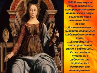 1806 Благоразумие
есть добродетель,
которая располагает
практический разум
различать наше
истинное благо
во всех
обстоятельствах и
выбирать правильные
средствадостижение
этого;
.....Благоразумие —
это «правильный
разум в действии»...
Его не следует
путать ни с
робостью или
страхом, ни с
двуличием или
притворством.
 