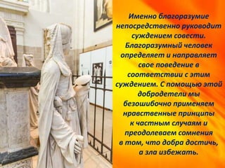 Именно благоразумие
непосредственно руководит
суждением совести.
Благоразумный человек
определяет и направляет
свое поведение в
соответствии с этим
суждением. С помощью этой
добродетели мы
безошибочно применяем
нравственные принципы
к частным случаям и
преодолеваем сомнения
в том, что добра достичь,
а зла избежать.
 