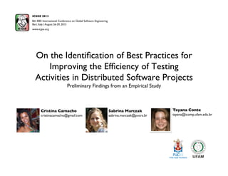 On the Identiﬁcation of Best Practices for
Improving the Efﬁciency of Testing
Activities in Distributed Software Projects
Preliminary Findings from an Empirical Study
ICGSE 2013
8th IEEE International Conference on Global Software Engineering
Bari, Italy | August 26-29, 2013 
www.icgse.org
Sabrina Marczak
sabrina.marczak@pucrs.br
Cristina Camacho
cristinacamacho@gmail.com
Tayana Conte
tayana@icomp.ufam.edu.br
 