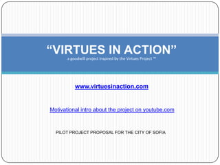 “VIRTUES IN ACTION”
       a goodwill project inspired by the Virtues Project ™




           www.virtuesinaction.com


Motivational intro about the project on youtube.com



  PILOT PROJECT PROPOSAL FOR THE CITY OF SOFIA
 