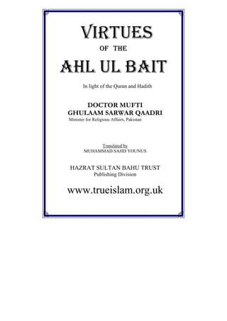 VIRTUES
OF THE
AHL UL BAIT
In light of the Quran and Hadith
DOCTOR MUFTI
GHULAAM SARWAR QAADRI
Minister for Religious Affairs, Pakistan
Translated by
MUHAMMAD SAJID YOUNUS
HAZRAT SULTAN BAHU TRUST
Publishing Division
www.trueislam.org.uk
 