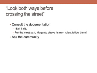 “Look both ways before
crossing the street”
• Consult the documentation
• I kid, I kid.
• For the most part, Magento obeys its own rules, follow them!
• Ask the community
 