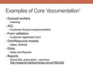 Examples of Core „documentation‟
• Queued workers
• Indexing
• ACL
• Customer Account route/controllers
• Form validation
• Customer registration form
• Orm/Resource models
• Sales, Wishlist
• Grids
• Sales and Reports
• Reports
• Direct SQL (haha jklol) – see here:
http://magento.stackexchange.com/a/7963/336
 