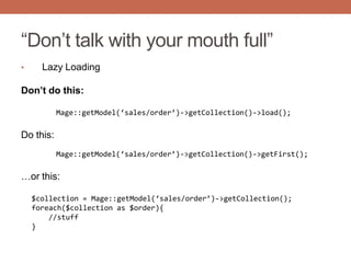 “Don‟t talk with your mouth full”
• Lazy Loading
Don’t do this:
Mage::getModel(‘sales/order’)->getCollection()->load();
Do this:
Mage::getModel(‘sales/order’)->getCollection()->getFirst();
…or this:
$collection = Mage::getModel(‘sales/order’)->getCollection();
foreach($collection as $order){
//stuff
}
 