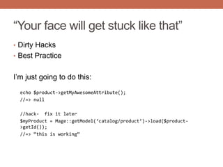 “Your face will get stuck like that”
• Dirty Hacks
• Best Practice
I‟m just going to do this:
echo $product->getMyAwesomeAttribute();
//=> null
//hack- fix it later
$myProduct = Mage::getModel(‘catalog/product’)->load($product-
>getId());
//=> ‚this is working‛
 