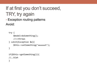 If at first you don‟t succeed,
TRY, try again
• Exception routing patterns
Avoid:
try {
$model>doSomething();
//=>throws
} catch(Exception $e){
$this->setSomething(‘wuuuuut’);
}
if($this->getSomething()){
//….blah
}
 