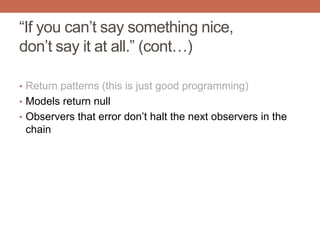 “If you can‟t say something nice,
don‟t say it at all.” (cont…)
• Return patterns (this is just good programming)
• Models return null
• Observers that error don‟t halt the next observers in the
chain
 