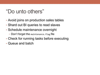 “Do unto others”
• Avoid joins on production sales tables
• Shard out BI queries to read slaves
• Schedule maintenance overnight
• Don‟t forget the maintenance.flag file
• Check for running tasks before executing
• Queue and batch
 