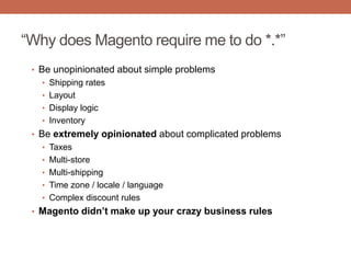 “Why does Magento require me to do *.*”
• Be unopinionated about simple problems
• Shipping rates
• Layout
• Display logic
• Inventory
• Be extremely opinionated about complicated problems
• Taxes
• Multi-store
• Multi-shipping
• Time zone / locale / language
• Complex discount rules
• Magento didn’t make up your crazy business rules
 
