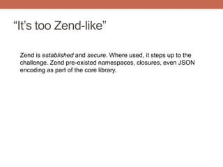 “It‟s too Zend-like”
Zend is established and secure. Where used, it steps up to the
challenge. Zend pre-existed namespaces, closures, even JSON
encoding as part of the core library.
 