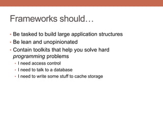 Frameworks should…
• Be tasked to build large application structures
• Be lean and unopinionated
• Contain toolkits that help you solve hard
programming problems
• I need access control
• I need to talk to a database
• I need to write some stuff to cache storage
 
