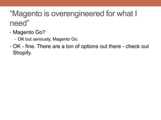 “Magento is overengineered for what I
need”
• Magento Go?
• OK but seriously, Magento Go.
• OK - fine. There are a ton of options out there - check out
Shopify.
 