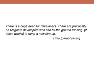 There is a huge need for developers. There are practically
no Magento developers who can hit the ground running. [It
takes weeks] to ramp a new hire up.
eBay [paraphrased]
 