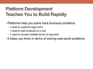 Platform Development
Teaches You to Build Rapidly
• Platforms help you solve hard business problems
• I need a customer login form
• I need to add products to a cart
• I need to accept multiple forms of payment
• It helps you think in terms of solving real-world problems
 