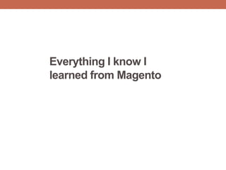 Everything I know I
learned from Magento
 