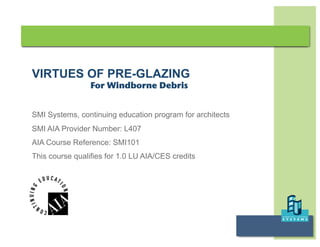 VIRTUES OF PRE-GLAZING
                 For Windborne Debris


SMI Systems, continuing education program for architects
SMI AIA Provider Number: L407
AIA Course Reference: SMI101
This course qualifies for 1.0 LU AIA/CES credits




                                                           Virtues of Pre-Glazing
 