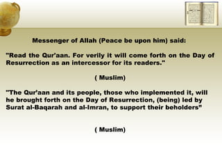 Messenger of Allah (Peace be upon him) said:  "Read the Qur'aan. For verily it will come forth on the Day of Resurrection as an intercessor for its readers."  ( Muslim) "The Qur’aan and its people, those who implemented it, will he brought forth on the Day of Resurrection, (being) led by Surat al-Baqarah and al-Imran, to support their beholders” ( Muslim) 