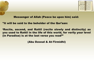 Messenger of Allah (Peace be upon him) said:  "It will be said to the beholder of the Qur’aan:  ‘ Recite, ascend, and Rattil (recite slowly and distinctly) as you used to Rattil in the life of this world, for verily your level (in Paradise) is at the last verse you read’” (Abu Dawud & At-Tirmidhi) 