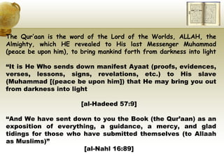 The Qur’aan is the word of the Lord of the Worlds, ALLAH, the Almighty, which HE revealed to His last Messenger Muhammad (peace be upon him), to bring mankind forth from darkness into light “ It is He Who sends down manifest Ayaat (proofs, evidences, verses, lessons, signs, revelations, etc.) to His slave (Muhammad   [(peace be upon him]) that He may bring you out from darkness into light  [al-Hadeed 57:9]  “ And We have sent down to you the Book (the Qur’aan) as an exposition of everything, a guidance, a mercy, and glad tidings for those who have submitted themselves (to Allaah as Muslims)” [al-Nahl 16:89]  