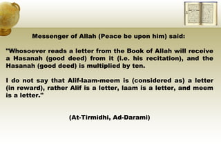 Messenger of Allah (Peace be upon him) said:  "Whosoever reads a letter from the Book of Allah will receive a Hasanah (good deed) from it (i.e. his recitation), and the Hasanah (good deed) is multiplied by ten.  I do not say that Alif-laam-meem is (considered as) a letter (in reward), rather Alif is a letter, laam is a letter, and meem is a letter."  (At-Tirmidhi, Ad-Darami) 