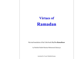 Virtues of
             Ramadan


Revised translation of the Urdu book Faz’il-e-Ramadhaan


      by Sheikhul Hadith Maulana Muhammad Zakariyya




              translated by Yousuf Abdullah Karaan
 